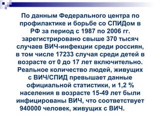 По данным Федерального центра по
профилактике и борьбе со СПИДом в
РФ за период с 1987 по 2006 гг.
зарегистрировано свыше 370 тысяч
случаев ВИЧ-инфекции среди россиян,
в том числе 17233 случая среди детей в
возрасте от 0 до 17 лет включительно.
Реальное количество людей, живущих
с ВИЧ/СПИД превышает данные
официальной статистики, и 1,2 %
населения в возрасте 15-49 лет были
инфицированы ВИЧ, что соответствует
940000 человек, живущих с ВИЧ.
 