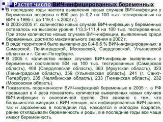 Растет число ВИЧ-инфицированных беременных
 В последние годы частота выявления новых случаев ВИЧ-инфекции у
беременных возросла в 600 раз (с 0,2 на 100 тыс. тестированных на
ВИЧ в 1995 г. до 119,4 - к 2002 г.).
 В 2003-2005 гг. количество новых случаев ВИЧ-инфекции у беременных
оставалось на высоком уровне 113.3-111,4 на 100 тыс. тестированных.
При этом количество новых случаев ВИЧ-инфекции, выявленных среди
беременных, достигло максимального значения в 2002 г.
 В ряде территорий было выявлено до 0,4-0,6 % ВИЧ-инфицированных: в
Самарской, Ленинградской, Московской, Свердловской, Ульяновской
областях и г. Санкт-Петербурге.
 В 2005 г. количество новых случаев ВИЧ-инфекции выявленных у
беременных составляло 504 на 100 тыс. тестированных (Самарская
область), 408 (Свердловская область), 363 (Иркутская область), 323
(Ленинградская область), 359 (Ульяновская область), 241 (г. Санкт-
Петербург), 235 (Челябинская область), 233 (Тюменская область), 232
(Московская область).
 Показатель пораженности ВИЧ-инфекцией беременных в 2005 г. в РФ
превышал в 4 раза показатель количества выявленных новых случаев
ВИЧ-инфекции в аналогичной группе. Это связано с тем, что
большинство живущих с ВИЧ женщин, как инфицированных ВИЧ ранее,
так и зараженных в последний год, находятся в молодом возрасте,
ранее откладывали беременность и роды, а в последние годы все чаще
имеют беременность.
 