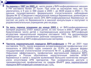  За период с 1987 по 2005_гг. чиспо родов у ВИЧ-инфицированных женщин
в РФ составило более 27 тысяч. При этом за последние пять лет оно
увеличилось в 9 раз (с 668 родов в 2000 г. до 6639 родов в 2005 г.). По
данным государственного федерального статистического наблюдения
(форма № 32 «Сведения о медицинской помощи беременным, роженицам и
родильницам») ежегодно около 20% ВИЧ-инфицированных беременных не
состоят на учете по беременности в женской консультации и поступают в
родовспомогательные учреждения уже на роды.
 За весь период эпидемии до конца 2005 г. от ВИЧ-инфицированных
матерей родилось 27551 живых детей, из них только в 2005 г. 6699 детей.
Кумулятивное число детёй с подтвержденным диагнозом ВЙЧ-инфекция
вследствие перинатальной передачи составило 1463. На диспансерном
наблюдении до установления диагноза находились к концу 2005 г. 14031
детей, рожденных ВИЧ-инфицированными матерями.
 Частота перинатальной передачи ВИЧ-инфекции в РФ до 2001 года
составляла 19,4%, после внедрения антиретровирусной профилактики этот
показатель в 2002-2003 годах снизился до 10,8% по данным формы
государственной статистической отчетности № 61, в 2004-2005 гг. - 7,5%.
Невысокая эффективность профилактики вертикальной передачи ВИЧ-
инфекции в России обусловлена недостаточным охватом АРВП
беременных в связи с поздним выявлением большого количества женщин
и/или отсутствием АРВ препаратов. При универсальном доступе к
трехкомпонентной профилактике по схемам ВААРТ риск перинатальной
передачи ВИЧ-инфекции снижается до 1-2%.
 