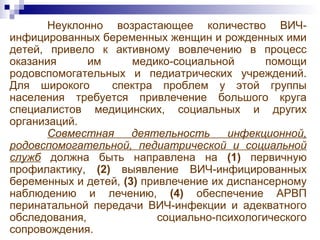 Неуклонно возрастающее количество ВИЧ-
инфицированных беременных женщин и рожденных ими
детей, привело к активному вовлечению в процесс
оказания им медико-социальной помощи
родовспомогательных и педиатрических учреждений.
Для широкого спектра проблем у этой группы
населения требуется привлечение большого круга
специалистов медицинских, социальных и других
организаций.
Совместная деятельность инфекционной,
родовспомогательной, педиатрической и социальной
служб должна быть направлена на (1) первичную
профилактику, (2) выявление ВИЧ-инфицированных
беременных и детей, (3) привлечение их диспансерному
наблюдению и лечению, (4) обеспечение АРВП
перинатальной передачи ВИЧ-инфекции и адекватного
обследования, социально-психологического
сопровождения.
 