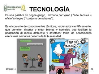 25/05/2014 10
TECNOLOGÍA
Es una palabra de origen griego, formada por tekne ( "arte, técnica u
oficio") y logos ( "conjunto de saberes").
Es el conjunto de conocimientos técnicos, ordenados científicamente,
que permiten diseñar y crear bienes y servicios que facilitan la
adaptación al medio ambiente y satisfacer tanto las necesidades
esenciales como los deseos de la humanidad
 