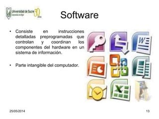 25/05/2014 13
Software
• Consiste en instrucciones
detalladas preprogramadas que
controlan y coordinan los
componentes del hardware en un
sistema de información.
• Parte intangible del computador.
 