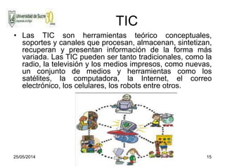 25/05/2014 15
TIC
• Las TIC son herramientas teórico conceptuales,
soportes y canales que procesan, almacenan, sintetizan,
recuperan y presentan información de la forma más
variada. Las TIC pueden ser tanto tradicionales, como la
radio, la televisión y los medios impresos, como nuevas,
un conjunto de medios y herramientas como los
satélites, la computadora, la Internet, el correo
electrónico, los celulares, los robots entre otros.
 