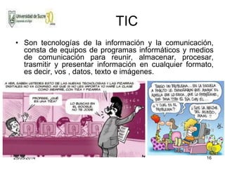 25/05/2014 16
TIC
• Son tecnologías de la información y la comunicación,
consta de equipos de programas informáticos y medios
de comunicación para reunir, almacenar, procesar,
trasmitir y presentar información en cualquier formato,
es decir, vos , datos, texto e imágenes.
 
