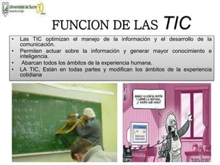 FUNCION DE LAS TIC
• Las TIC optimizan el manejo de la información y el desarrollo de la
comunicación.
• Permiten actuar sobre la información y generar mayor conocimiento e
inteligencia.
• Abarcan todos los ámbitos de la experiencia humana.
• LA TIC, Están en todas partes y modifican los ámbitos de la experiencia
cotidiana
 