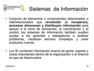 25/05/2014 19
Sistemas de Información
• Conjunto de elementos o componentes relacionados o
interrelacionados que recolectan (o recuperan),
procesan almacenan y distribuyen información para
apoyar a la toma de decisiones, la coordinación y el
control, los sistemas de información también pueden
ayudar a los gerentes y trabajadores a analizar
problemas, visualizar asuntos complejos y crear
productos nuevos.
• Los SI contienen información acerca de gente, lugares y
cosas importantes dentro de la organización o el entorno
en que se desenvuelve
 