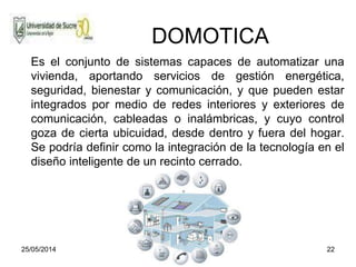25/05/2014 22
DOMOTICA
Es el conjunto de sistemas capaces de automatizar una
vivienda, aportando servicios de gestión energética,
seguridad, bienestar y comunicación, y que pueden estar
integrados por medio de redes interiores y exteriores de
comunicación, cableadas o inalámbricas, y cuyo control
goza de cierta ubicuidad, desde dentro y fuera del hogar.
Se podría definir como la integración de la tecnología en el
diseño inteligente de un recinto cerrado.
 