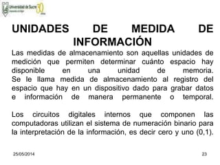 25/05/2014 23
UNIDADES DE MEDIDA DE
INFORMACIÓN
Las medidas de almacenamiento son aquellas unidades de
medición que permiten determinar cuánto espacio hay
disponible en una unidad de memoria.
Se le llama medida de almacenamiento al registro del
espacio que hay en un dispositivo dado para grabar datos
e información de manera permanente o temporal.
Los circuitos digitales internos que componen las
computadoras utilizan el sistema de numeración binario para
la interpretación de la información, es decir cero y uno (0,1).
 