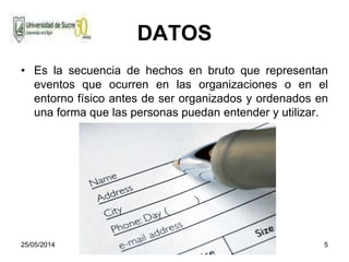 25/05/2014 5
DATOS
• Es la secuencia de hechos en bruto que representan
eventos que ocurren en las organizaciones o en el
entorno físico antes de ser organizados y ordenados en
una forma que las personas puedan entender y utilizar.
 