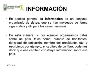 25/05/2014 7
INFORMACIÓN
• En sentido general, la información es un conjunto
organizado de datos, que se han moldeado de forma
significativa y útil para los seres humanos
• De esta manera, si por ejemplo organizamos datos
sobre un país, tales como: número de habitantes,
densidad de población, nombre del presidente, etc. y
escribimos por ejemplo, el capítulo de un libro, podemos
decir que ese capítulo constituye información sobre ese
país.
 