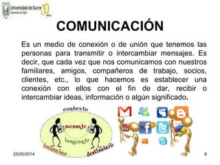 25/05/2014 8
COMUNICACIÓN
Es un medio de conexión o de unión que tenemos las
personas para transmitir o intercambiar mensajes. Es
decir, que cada vez que nos comunicamos con nuestros
familiares, amigos, compañeros de trabajo, socios,
clientes, etc., lo que hacemos es establecer una
conexión con ellos con el fin de dar, recibir o
intercambiar ideas, información o algún significado.
 