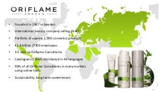 • Founded in 1967 in Sweden
• International beauty company selling direct
• Portfolio of approx. 1,000 cosmetics products
• €1.4 billion /7300 employees
• 3.5 million Oriflame Consultants
• Catalogues (150M) distributed in 40 languages
• 90% of all Oriflame Consultants in many markets
using online tools
• Sustainability: long-term commitment
 