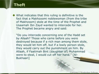 Copyright © Wondershare Software
Theft
 What indicates that this ruling is definitive is the
fact that a Makhzoomi noblewoman (from the tribe
of Makhzoom) stole at the time of the Prophet and
Usaamah Ibn Zayd wanted to intercede for her.
The Prophet became angry and said:
“Do you intercede concerning one of the Hadd set
by Allaah? Those who came before you were
destroyed because if a rich man among them stole,
they would let him off, but if a lowly person stole,
they would carry out the punishment on him. By
Allaah, if Faatimah Bint (daughter of) Muhammad
were to steal, I would cut off her hand.” [Al-
Bukhaari]
 