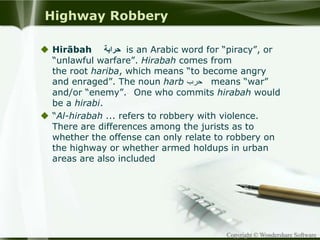 Copyright © Wondershare Software
Highway Robbery
 Hirābah ‫حرابة‬ is an Arabic word for “piracy”, or
“unlawful warfare”. Hirabah comes from
the root hariba, which means “to become angry
and enraged”. The noun harb ‫حرب‬ means “war”
and/or “enemy”. One who commits hirabah would
be a hirabi.
 “Al-hirabah ... refers to robbery with violence.
There are differences among the jurists as to
whether the offense can only relate to robbery on
the highway or whether armed holdups in urban
areas are also included
 