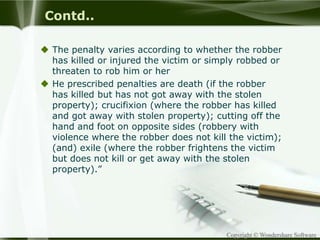 Copyright © Wondershare Software
Contd..
 The penalty varies according to whether the robber
has killed or injured the victim or simply robbed or
threaten to rob him or her
 He prescribed penalties are death (if the robber
has killed but has not got away with the stolen
property); crucifixion (where the robber has killed
and got away with stolen property); cutting off the
hand and foot on opposite sides (robbery with
violence where the robber does not kill the victim);
(and) exile (where the robber frightens the victim
but does not kill or get away with the stolen
property).”
 