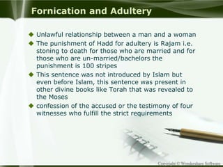Copyright © Wondershare Software
Fornication and Adultery
 Unlawful relationship between a man and a woman
 The punishment of Hadd for adultery is Rajam i.e.
stoning to death for those who are married and for
those who are un-married/bachelors the
punishment is 100 stripes
 This sentence was not introduced by Islam but
even before Islam, this sentence was present in
other divine books like Torah that was revealed to
the Moses
 confession of the accused or the testimony of four
witnesses who fulfill the strict requirements
 
