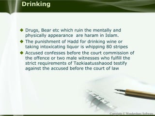 Copyright © Wondershare Software
Drinking
 Drugs, Bear etc which ruin the mentally and
physically appearance are haram in Islam.
 The punishment of Hadd for drinking wine or
taking intoxicating liquor is whipping 80 stripes
 Accused confesses before the court commission of
the offence or two male witnesses who fulfill the
strict requirements of Tazkiaatusshaood testify
against the accused before the court of law
 