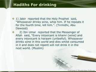 Copyright © Wondershare Software
Hadiths For drinking
 1) Jabir reported that the Holy Prophet said,
"Whosoever drinks wine, whip him. If he repeats it
for the fourth time, kill him.". (Tirmidhi, Abu
Dawood)
 2) Ibn Umar reported that the Messenger of
Allah said, "Every intoxicant is khamr (wine) and
every intoxicant is haraam (unlawful). Whosoever
drinks wine in this world and dies whilst consumed
in it and does not repent will not drink it in the
next world. (Muslim)
 