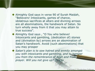Copyright © Wondershare Software
 Almighty God says in verse 90 of Surah Maidah,
“Believers! Intoxicants, games of chance,
idolatrous sacrifices at altars and divining arrows
are all abominations, the handiwork of Satan. So
turn wholly away from it that you may attain to
true success”.
 Almighty God says , “O You who believe!
Intoxicants and gambling, (dedication of) stones
and (divination by) arrows are an abomination of
Satan’s handiwork. Avoid (such abominations) that
you may prosper
 Satan’s plan is to sow hatred and enmity amongst
you with intoxicants and gambling, and to hamper
you from the remembrance of Allah and from
prayer. Will you not give up? (5:91)
 