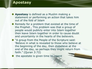 Copyright © Wondershare Software
Apostasy
 Apostasy is defined as a Muslim making a
statement or performing an action that takes him
out of the fold of Islam
 Remedy for a problem that existed at the time of
the Prophet , This problem was that a group of
people would publicly enter into Islam together
then leave Islam together in order to cause doubt
and uncertainty in the hearts of the believers.
 “A group from the People of the Scripture said:
‘Believe in what is revealed to those who believe at
the beginning of the day, then disbelieve at the
end of the day, so perhaps they might return from
faith.” (Quran 3:72)
 the apostate is given time to repent
 