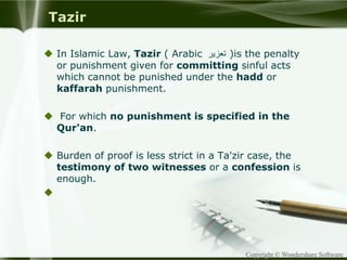 Copyright © Wondershare Software
Tazir
 In Islamic Law, Tazir ( Arabic ‫تعزير‬ )is the penalty
or punishment given for committing sinful acts
which cannot be punished under the hadd or
kaffarah punishment.
 For which no punishment is specified in the
Qur'an.
 Burden of proof is less strict in a Ta'zir case, the
testimony of two witnesses or a confession is
enough.

 