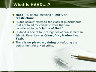 Copyright © Wondershare Software
What is HAAD….?
 Hadd( ‫حد‬ )literal meaning "limit", or
"restriction”.
 Hudud usually refers to the class of punishments
that are fixed for certain crimes that are
considered to be "claims of God."
 Hudood is one of four categories of punishment in
Islamic Penal Law as Qisas ,Dia , Hadood and
Tazir.
 There is no plea-bargaining or reducing the
punishment for a Had crime.
 