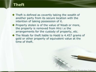 Copyright © Wondershare Software
Theft
 Theft is defined as covertly taking the wealth of
another party from its secure location with the
intention of taking possession of it.
 Property stolen is of the value of Nisab or more,
the property is removed from Hirz i.e the
arrangements for the custody of property, etc.
 The Nisab for theft liable to Hadd is 4.457 grams of
gold or other property of equivalent value at the
time of theft.
 