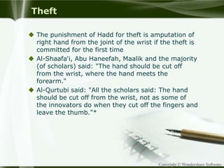 Copyright © Wondershare Software
Theft
 The punishment of Hadd for theft is amputation of
right hand from the joint of the wrist if the theft is
committed for the first time
 Al-Shaafa'i, Abu Haneefah, Maalik and the majority
(of scholars) said: "The hand should be cut off
from the wrist, where the hand meets the
forearm.“
 Al-Qurtubi said: "All the scholars said: The hand
should be cut off from the wrist, not as some of
the innovators do when they cut off the fingers and
leave the thumb."*
 