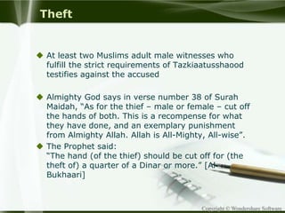 Copyright © Wondershare Software
Theft
 At least two Muslims adult male witnesses who
fulfill the strict requirements of Tazkiaatusshaood
testifies against the accused
 Almighty God says in verse number 38 of Surah
Maidah, “As for the thief – male or female – cut off
the hands of both. This is a recompense for what
they have done, and an exemplary punishment
from Almighty Allah. Allah is All-Mighty, All-wise”.
 The Prophet said:
“The hand (of the thief) should be cut off for (the
theft of) a quarter of a Dinar or more.” [Al-
Bukhaari]
 