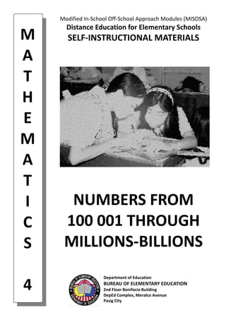 M 
A 
T 
H 
E 
M 
A 
T 
I 
C 
S 
 
4 
Modified In‐School Off‐School Approach Modules (MISOSA) 
Distance Education for Elementary Schools 
SELF‐INSTRUCTIONAL MATERIALS 
NUMBERS FROM 
100 001 THROUGH 
MILLIONS‐BILLIONS 
Department of Education 
BUREAU OF ELEMENTARY EDUCATION 
2nd Floor Bonifacio Building 
DepEd Complex, Meralco Avenue 
Pasig City 
 