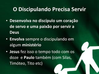 O Discipulando Precisa Servir
• Desenvolva no discípulo um coração
de servo e uma paixão por servir a
Deus
• Envolva sempre o discipulando em
algum ministério
• Jesus fez isso o tempo todo com os
doze e Paulo também (com Silas,
Timóteo, Tito etc)
 