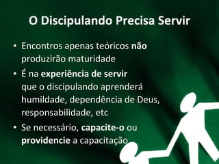 O Discipulando Precisa Servir
• Encontros apenas teóricos não
produzirão maturidade
• É na experiência de servir
que o discipulando aprenderá
humildade, dependência de Deus,
responsabilidade, etc
• Se necessário, capacite-o ou
providencie a capacitação
 
