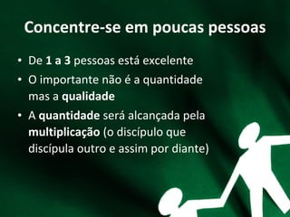 Concentre-se em poucas pessoas
• De 1 a 3 pessoas está excelente
• O importante não é a quantidade
mas a qualidade
• A quantidade será alcançada pela
multiplicação (o discípulo que
discípula outro e assim por diante)
 