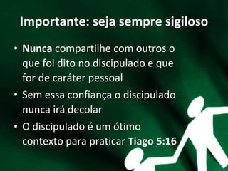 Importante: seja sempre sigiloso
• Nunca compartilhe com outros o
que foi dito no discipulado e que
for de caráter pessoal
• Sem essa confiança o discipulado
nunca irá decolar
• O discipulado é um ótimo
contexto para praticar Tiago 5:16
 