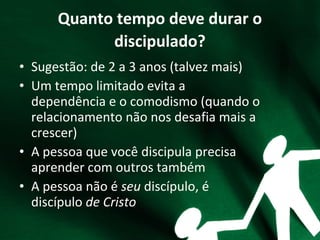 Quanto tempo deve durar o
discipulado?
• Sugestão: de 2 a 3 anos (talvez mais)
• Um tempo limitado evita a
dependência e o comodismo (quando o
relacionamento não nos desafia mais a
crescer)
• A pessoa que você discipula precisa
aprender com outros também
• A pessoa não é seu discípulo, é
discípulo de Cristo
 