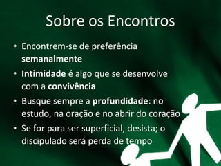 Sobre os Encontros
• Encontrem-se de preferência
semanalmente
• Intimidade é algo que se desenvolve
com a convivência
• Busque sempre a profundidade: no
estudo, na oração e no abrir do coração
• Se for para ser superficial, desista; o
discipulado será perda de tempo
 
