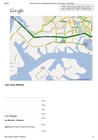 25/06/13 Gelang Patah, Johor, Malaysia ke Gelang Patah, Johor, Malaysia - Google Maps
maps.google.co.id/maps?hl=id&tab=wl 1/4
Data peta ©2013 Google, MapIT -
ang Patah, Johor, Malaysia
500 m
750 m
290 m
350 m
n Pantai Jb - Nusajaya
2,0 km
gan Kedua Malaysia - Singapura
12,5 km
ia - Singapura belok tajam ke kanan dan menjadi
2,3 km
Untuk melihat semua detail yang tampak di
layar, gunakan link "Cetak" di sebelah peta.
 