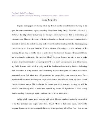 Paola G. Caballero León
RISE Program Creative Writing Competition 2014- Short Story
Losing Perspective
Papers. More papers are falling off of my desk. I feel the already familiar burning in my
eyes due to the continuous vigorous reading I have been doing lately. The clock tells me it is
2:39am. I should probably just give up for the night…morning? It’s too dark to be morning, yet
it is a new day. These are the hours of limbo and confusion. I could not be more confused in this
moment of my life. Instead of focusing on the research and the meeting with the funding agency,
I am focusing on divergent thoughts. It’s the lateness of the night….or the earliness of the
morning. Either way, it will be wiser to go to sleep. Yet I cannot! I cannot fall asleep if I have
not established a solution to this problem. How? How can I come up with a way to make
enzymes (enzymes!) function as micro pumps? It is a pretty unconceivable idea. Nonetheless,
my Ph.D. depends on it, which is pretty much the fundamental reason why I cannot fall asleep
now. I searched in every possible article something that could enlighten me in this. All of these
papers talk about fuel substrates, self-propulsion, bio compatibility, and so much more. These
papers are the evidence that enzymes are potential motors. On the other hand, my job is to turn
them into micro pumps. This is always the hardest part about research: coming up with the
solution and knowing how to prove that solution by means of experiments. I have already
finished reading every single paper…and I still do not know what to do…
A big splash causes me to wake up with a jolt. I look around and realize I never made it
to the bed last night and slept on the floor. Splash. There is that sound again, followed by
laughter. I guess my co-workers decided to enjoy a nice pool day full of fun. Fun, I do not even
 
