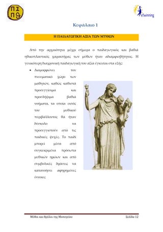 Μύθοι και θρύλοι της Μεσογείου Σελίδα 12
Κεφάλαιο 1
Η ΠΑΙΔΑΓΩΓΙΚΗ ΑΞΙΑ ΤΩΝ ΜΥΘΩΝ
Από την αρχαιότητα μέχρι σήμερα ο παιδαγωγικός και βαθιά
ηθικοπλαστικός χαρακτήρας των μύθων ήταν αδιαμφισβήτητος. Η
γενικότερη διαχρονική παιδαγωγική του αξία έγκειται στα εξής:
 Διαμορφώνει τον
πνευματικό χώρο των
μαθητών, καθώς καθιστά
προσεγγίσιμα και
προσλήψιμα βαθιά
νοήματα, τα οποία εκτός
του μυθικού
περιβάλλοντος θα ήταν
δύσκολο να
προσεγγιστούν από τις
παιδικές ψυχές. Το παιδί
μπορεί μέσα από
συγκεκριμένα πρόσωπα
μυθικών ηρώων και από
συμβολικές δράσεις να
κατανοήσει αφηρημένες
έννοιες
 