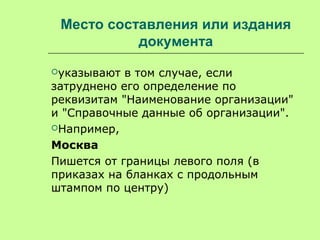 Место составления или издания
документа
указывают в том случае, если
затруднено его определение по
реквизитам "Наименование организации"
и "Справочные данные об организации".
Например,
Москва
Пишется от границы левого поля (в
приказах на бланках с продольным
штампом по центру)
 