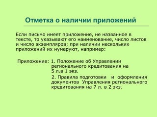 Отметка о наличии приложений
Если письмо имеет приложение, не названное в
тексте, то указывают его наименование, число листов
и число экземпляров; при наличии нескольких
приложений их нумеруют, например:
Приложение: 1. Положение об Управлении
регионального кредитования на
5 л.в 1 экз.
2. Правила подготовки и оформления
документов Управления регионального
кредитования на 7 л. в 2 экз.
 