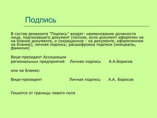 Подпись
В состав реквизита "Подпись" входят: наименование должности
лица, подписавшего документ (полное, если документ оформлен не
на бланке документа, и сокращенное - на документе, оформленном
на бланке); личная подпись; расшифровка подписи (инициалы,
фамилия)
Вице-президент Ассоциации
региональных предприятий Личная подпись А.А.Борисов
или на бланке:
Вице-президент Личная подпись А.А. Борисов
Пишется от границы левого поля
 