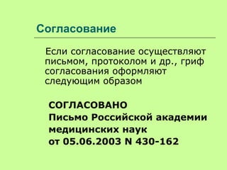 Согласование
Если согласование осуществляют
письмом, протоколом и др., гриф
согласования оформляют
следующим образом
СОГЛАСОВАНО
Письмо Российской академии
медицинских наук
от 05.06.2003 N 430-162
 