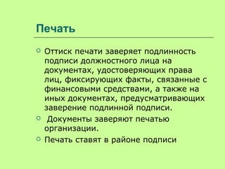 Печать
 Оттиск печати заверяет подлинность
подписи должностного лица на
документах, удостоверяющих права
лиц, фиксирующих факты, связанные с
финансовыми средствами, а также на
иных документах, предусматривающих
заверение подлинной подписи.
 Документы заверяют печатью
организации.
 Печать ставят в районе подписи
 