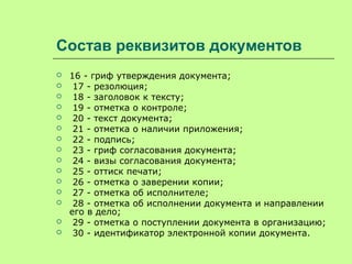 Состав реквизитов документов
 16 - гриф утверждения документа;
 17 - резолюция;
 18 - заголовок к тексту;
 19 - отметка о контроле;
 20 - текст документа;
 21 - отметка о наличии приложения;
 22 - подпись;
 23 - гриф согласования документа;
 24 - визы согласования документа;
 25 - оттиск печати;
 26 - отметка о заверении копии;
 27 - отметка об исполнителе;
 28 - отметка об исполнении документа и направлении
его в дело;
 29 - отметка о поступлении документа в организацию;
 30 - идентификатор электронной копии документа.
 