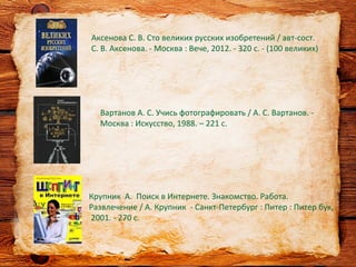 Крупник А. Поиск в Интернете. Знакомство. Работа.
Развлечение / А. Крупник - Санкт-Петербург : Питер : Питер бук,
2001. - 270 с.
Аксенова С. В. Сто великих русских изобретений / авт-сост.
С. В. Аксенова. - Москва : Вече, 2012. - 320 с. - (100 великих)
Вартанов А. С. Учись фотографировать / А. С. Вартанов. -
Москва : Искусство, 1988. – 221 с.
 