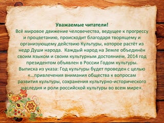 Уважаемые читатели!
Всё мировое движение человечества, ведущее к прогрессу
и процветанию, происходит благодаря творящему и
организующему действию Культуры, которое растёт из
недр Души народа. Каждый народ на Земле объединён
своим языком и своим культурным достоянием. 2014 год
президентом объявлен в России Годом культуры.
Выписка из указа: Год культуры будет проведен с целью
«…привлечения внимания общества к вопросам
развития культуры, сохранения культурно-исторического
наследия и роли российской культуры во всем мире».
 