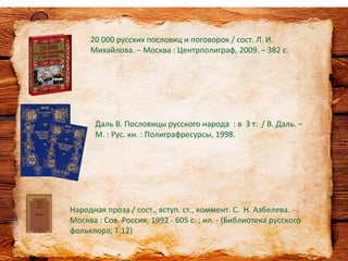 Народная проза / сост., вступ. ст., коммент. С. Н. Азбелева. -
Москва : Сов. Россия, 1992 - 605 с. : ил. - (Библиотека русского
фольклора; Т.12)
20 000 русских пословиц и поговорок / сост. Л. И.
Михайлова. – Москва : Центрполиграф, 2009. – 382 с.
Даль В. Пословицы русского народа : в 3 т. / В. Даль. –
М. : Рус. кн. : Полиграфресурсы, 1998.
 
