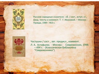 Частушки / сост. , авт. предисл., коммент.
Л. А. Астафьева. - Москва : Современник, 1998.
– 494 с. - (Классическая библиотека
"Современника")
Русские народные сказители : сб. / сост., вступ. ст.,
ввод. тексты и коммент. Т. Г. Ивановой. – Москва :
Правда, 1989 - 463 с.
 
