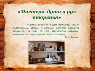 «Мастера души и рук
творенья»
«Самым высоким видом искусства, самым
талантливым, самым гениальным является народное
искусство, то есть то, что запечатлено народом,
сохранено, что народ пронес через столетия»
М.И. Калинин
 